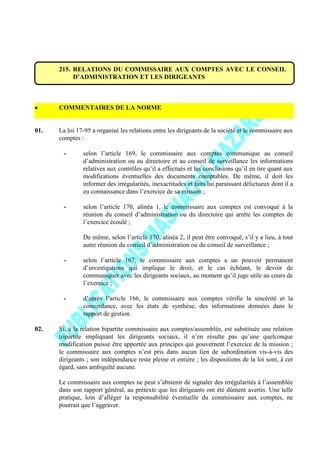 215. RELATIONS DU COMMISSAIRE AUX COMPTES AVEC LE CONSEIL
D’ADMINISTRATION ET LES DIRIGEANTS
COMMENTAIRES DE LA NORME
01. La loi 17-95 a organisé les relations entre les dirigeants de la société et le commissaire aux
comptes :
- selon l’article 169, le commissaire aux comptes communique au conseil
d’administration ou au directoire et au conseil de surveillance les informations
relatives aux contrôles qu’il a effectués et les conclusions qu’il en tire quant aux
modifications éventuelles des documents comptables. De même, il doit les
informer des irrégularités, inexactitudes et faits lui paraissant délictueux dont il a
eu connaissance dans l’exercice de sa mission ;
- selon l’article 170, alinéa 1, le commissaire aux comptes est convoqué à la
réunion du conseil d’administration ou du directoire qui arrête les comptes de
l’exercice écoulé ;
De même, selon l’article 170, alinéa 2, il peut être convoqué, s’il y a lieu, à tout
autre réunion du conseil d’administration ou du conseil de surveillance ;
- selon l’article 167, le commissaire aux comptes a un pouvoir permanent
d’investigations qui implique le droit, et le cas échéant, le devoir de
communiquer avec les dirigeants sociaux, au moment qu’il juge utile au cours de
l’exercice ;
- d’après l’article 166, le commissaire aux comptes vérifie la sincérité et la
concordance, avec les états de synthèse, des informations données dans le
rapport de gestion.
02. Si, à la relation bipartite commissaire aux comptes/assemblée, est substituée une relation
tripartite impliquant les dirigeants sociaux, il n’en résulte pas qu’une quelconque
modification puisse être apportée aux principes qui gouvernent l’exercice de la mission ;
le commissaire aux comptes n’est pris dans aucun lien de subordination vis-à-vis des
dirigeants ; son indépendance reste pleine et entière ; les dispositions de la loi sont, à cet
égard, sans ambiguïté aucune.
Le commissaire aux comptes ne peut s’abstenir de signaler des irrégularités à l’assemblée
dans son rapport général, au prétexte que les dirigeants ont été dûment avertis. Une telle
pratique, loin d’alléger la responsabilité éventuelle du commissaire aux comptes, ne
pourrait que l’aggraver.
 