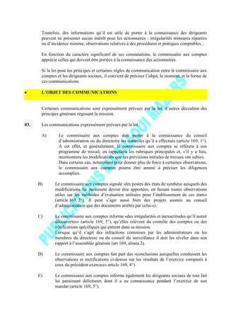 Toutefois, des informations qu’il est utile de porter à la connaissance des dirigeants
peuvent ne présenter aucun intérêt pour les actionnaires : irrégularités mineures réparées
ou d’incidence minime, observations relatives à des procédures et pratiques comptables...
En fonction du caractère significatif de ses constatations, le commissaire aux comptes
apprécie celles qui doivent être portées à la connaissance des actionnaires.
Si la loi pose les principes et certaines règles de communication entre le commissaire aux
comptes et les dirigeants sociaux, il convient de préciser l’objet, le moment, et la forme de
ces communications.
L’OBJET DES COMMUNICATIONS
Certaines communications sont expressément prévues par la loi, d’autres découlent des
principes généraux régissant la mission.
03. Les communications expressément prévues par la loi :
A) Le commissaire aux comptes doit porter à la connaissance du conseil
d’administration ou du directoire les contrôles qu’il a effectués (article 169, 1°).
A cet effet, et généralement, le commissaire aux comptes se référera à son
programme de travail, en rappellera les rubriques principales et, s’il y a lieu,
mentionnera les modifications que ses prévisions initiales de travaux ont subies.
Dans certains cas, notamment pour donner plus de force à certaines observations,
le commissaire aux comptes pourra être amené à préciser les diligences
accomplies.
B) Le commissaire aux comptes signale «les postes des états de synthèse auxquels des
modifications lui paraissent devoir être apportées, en faisant toutes observations
utiles sur les méthodes d’évaluation utilisées pour l’établissement de ces états»
(article 169, 2°). Il peut s’agir aussi bien des projets soumis au conseil
d’administration que des documents arrêtés par celui-ci.
C) Le commissaire aux comptes informe «des irrégularités et inexactitudes qu’il aurait
découvertes» (article 169, 3°), qu’elles relèvent du contrôle des comptes ou des
vérifications spécifiques qui entrent dans sa mission.
Lorsque qu’il s’agit des infractions commises par les administrateurs ou les
membres du directoire ou du conseil du surveillance il doit les révéler dans son
rapport à l’assemblée générale (art 169, alinéa 2).
D) Le commissaire aux comptes fait part des «conclusions auxquelles conduisent les
observations et rectifications ci-dessus sur les résultats de l’exercice comparés à
ceux du précédent exercice» article 169, 4°).
E) Le commissaire aux comptes informe également les dirigeants sociaux de tout fait
lui paraissant délictueux dont il a eu connaissance pendant l’exercice de son
mandat (article 169, 5°).
 
