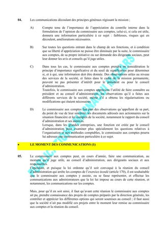 04. Les communications découlant des principes généraux régissant la mission ;
A) Compte tenu de l’importance de l’appréciation du contrôle interne dans la
formulation de l’opinion du commissaire aux comptes, celui-ci, si cela est utile,
donnera une information particulière à ce sujet : faiblesses, risques qui en
découlent, améliorations nécessaires.
B) Sur toutes les questions entrant dans le champ de ses fonctions, et à condition
que sa liberté d’appréciation ne puisse être diminuée par la suite, le commissaire
aux comptes, de sa propre initiative ou sur demande des dirigeants sociaux, peut
leur donner les avis et conseils qu’il juge utiles.
C) Dans tous les cas, le commissaire aux comptes prendra en considération le
principe d’importance significative et du seuil de signification pour déterminer
si, et à qui, une information doit être donnée. Des observations utiles au niveau
des services de la société, et faites dans le cadre de la mission permanente,
peuvent ne pas présenter d’intérêt pour le président ou pour le conseil
d’administration.
Toutefois, le commissaire aux comptes appréciera l’utilité de faire connaître au
président et au conseil d’administration, les observations qu’il a faites aux
différents services de la société, même s’il a obtenu les régularisations ou
modifications qui étaient nécessaires.
D) Le commissaire aux comptes fait part des observations qu’appellent de sa part,
du point de vue de leur sincérité, les documents adressés aux actionnaires sur la
situation financière et les comptes de la société, notamment le rapport du conseil
d’administration et ses annexes.
Lorsque, dans les grandes entreprises, une fonction est créée par le conseil
d’administration pour examiner plus spécialement les questions relatives à
l’organisation et aux méthodes comptables, le commissaire aux comptes pourra
lui adresser une communication particulière à ce sujet.
LE MOMENT DES COMMUNICATIONS (1)
05. Le commissaire aux comptes peut, en cours d’année, faire une communication, au
moment qu’il juge utile, au conseil d’administration, aux dirigeants sociaux et aux
responsables.
Cependant, et puisque la loi ordonne qu’il soit convoqué à la réunion du conseil
d’administration qui arrête les comptes de l’exercice écoulé (article 170), il est souhaitable
que le commissaire aux comptes y assiste, ou se fasse représenter, et effectue les
communications aux administrateurs que la loi lui impose au cours de cette réunion, et
notamment, les communications sur les comptes.
Mais, pour qu’il en soit ainsi, il faut qu’avant cette réunion le commissaire aux comptes
ait pu, prendre connaissance des projets de comptes préparés par la direction générale, les
contrôler et apprécier les différentes options qui seront soumises au conseil ; il faut aussi
que la société n’ait pas modifié ces projets entre le moment leur remise au commissaire
aux comptes et la réunion du conseil.
 