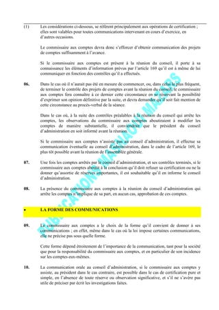 (1) Les considérations ci-dessous, se référent principalement aux opérations de certification ;
elles sont valables pour toutes communications intervenant en cours d’exercice, en
d’autres occasions.
Le commissaire aux comptes devra donc s’efforcer d’obtenir communication des projets
de comptes suffisamment à l’avance.
Si le commissaire aux comptes est présent à la réunion du conseil, il porte à sa
connaissance les éléments d’information prévus par l’article 169 qu’il est à même de lui
communiquer en fonction des contrôles qu’il a effectués.
06. Dans le cas où il n’aurait pas été en mesure de commencer, ou, dans celui le plus fréquent,
de terminer le contrôle des projets de comptes avant la réunion du conseil, le commissaire
aux comptes fera connaître à ce dernier cette circonstance en se réservant la possibilité
d’exprimer son opinion définitive par la suite, et devra demander qu’il soit fait mention de
cette circonstance au procès-verbal de la séance.
Dans le cas où, à la suite des contrôles préalables à la réunion du conseil qui arrête les
comptes, les observations du commissaire aux comptes aboutiraient à modifier les
comptes de manière substantielle, il conviendrait que le président du conseil
d’administration en soit informé avant la réunion.
Si le commissaire aux comptes n’assiste pas au conseil d’administration, il effectue sa
communication éventuelle au conseil d’administration, dans le cadre de l’article 169, le
plus tôt possible avant la réunion de l’assemblée générale.
07. Une fois les comptes arrêtés par le conseil d’administration, et ses contrôles terminés, si le
commissaire aux comptes aboutit à la conclusion qu’il doit refuser sa certification ou ne la
donner qu’assortie de réserves importantes, il est souhaitable qu’il en informe le conseil
d’administration.
08. La présence du commissaire aux comptes à la réunion du conseil d’administration qui
arrête les comptes n’implique de sa part, en aucun cas, approbation de ces comptes.
LA FORME DES COMMUNICATIONS
09. Le commissaire aux comptes a le choix de la forme qu’il convient de donner à ses
communications ; en effet, même dans le cas où la loi impose certaines communications,
elle ne précise pas sous quelle forme.
Cette forme dépend étroitement de l’importance de la communication, tant pour la société
que pour la responsabilité du commissaire aux comptes, et en particulier de son incidence
sur les comptes eux-mêmes.
10. La communication orale au conseil d’administration, si le commissaire aux comptes y
assiste, au président dans le cas contraire, est possible dans le cas de certification pure et
simple, en l’absence de toute réserve ou observation significative, et s’il ne s’avère pas
utile de préciser par écrit les investigations faites.
 