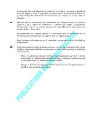 La communication orale à la direction générale ou au président, est également possible au
stade des projets de bilan, et n’appellent pas nécessairement de confirmation écrite s’il a
été tenu compte des observations du commissaire aux comptes aux divers stades de
l’examen.
11. Dès lors que les constatations du commissaire aux comptes revêtent un caractère
significatif, qu’il s’agisse de rectifications à apporter aux comptes, d’irrégularités,
d’observations relatives au contrôle interne, il est souhaitable que le commissaire aux
comptes utilise la forme écrite.
Le commissaire aux comptes veillera à la cohérence entre les conclusions de ses
communications écrites et l’opinion exprimée dans son rapport général.
Dans les cas particulièrement graves, le commissaire aux comptes pourra utiliser la lettre
recommandée.
12. Toute communication écrite du commissaire aux comptes est normalement adressée au
président, en précisant si elle doit être transmise au conseil d’administration en application
de l’article 169.
- Dans ce cas, le commissaire aux comptes rappelle au président qu’il doit en donner
connaissance aux administrateurs à la plus prochaine réunion du conseil et que cette
communication doit être mentionnée au procès-verbal.
- Lorsque le document n’est pas expressément destiné au conseil d’administration, le
président reste juge de la suite à donner.
 