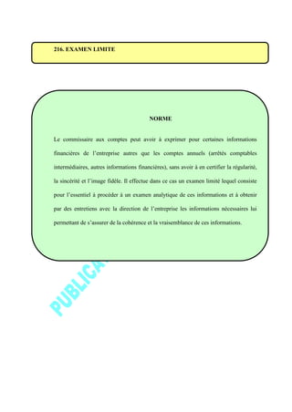 216. EXAMEN LIMITE
NORME
Le commissaire aux comptes peut avoir à exprimer pour certaines informations
financières de l’entreprise autres que les comptes annuels (arrêtés comptables
intermédiaires, autres informations financières), sans avoir à en certifier la régularité,
la sincérité et l’image fidèle. Il effectue dans ce cas un examen limité lequel consiste
pour l’essentiel à procéder à un examen analytique de ces informations et à obtenir
par des entretiens avec la direction de l’entreprise les informations nécessaires lui
permettant de s’assurer de la cohérence et la vraisemblance de ces informations.
 
