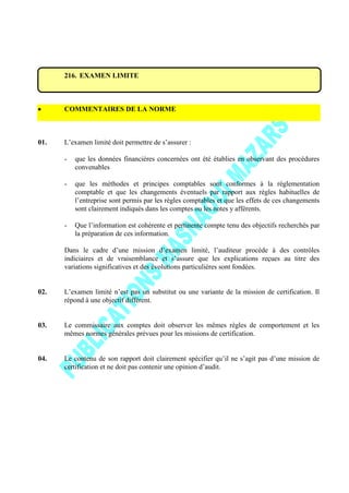216. EXAMEN LIMITE
COMMENTAIRES DE LA NORME
01. L’examen limité doit permettre de s’assurer :
- que les données financières concernées ont été établies en observant des procédures
convenables
- que les méthodes et principes comptables sont conformes à la réglementation
comptable et que les changements éventuels par rapport aux règles habituelles de
l’entreprise sont permis par les règles comptables et que les effets de ces changements
sont clairement indiqués dans les comptes ou les notes y afférents.
- Que l’information est cohérente et pertinente compte tenu des objectifs recherchés par
la préparation de ces information.
Dans le cadre d’une mission d’examen limité, l’auditeur procède à des contrôles
indiciaires et de vraisemblance et s’assure que les explications reçues au titre des
variations significatives et des évolutions particulières sont fondées.
02. L’examen limité n’est pas un substitut ou une variante de la mission de certification. Il
répond à une objectif différent.
03. Le commissaire aux comptes doit observer les mêmes règles de comportement et les
mêmes normes générales prévues pour les missions de certification.
04. Le contenu de son rapport doit clairement spécifier qu’il ne s’agit pas d’une mission de
certification et ne doit pas contenir une opinion d’audit.
 
