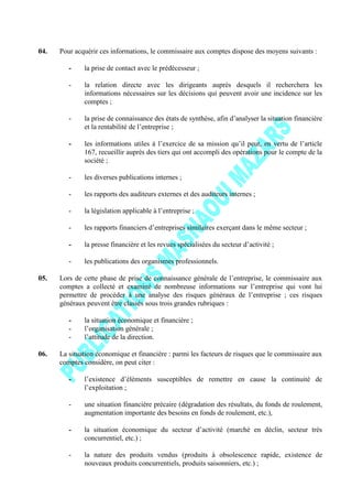 04. Pour acquérir ces informations, le commissaire aux comptes dispose des moyens suivants :
- la prise de contact avec le prédécesseur ;
- la relation directe avec les dirigeants auprès desquels il recherchera les
informations nécessaires sur les décisions qui peuvent avoir une incidence sur les
comptes ;
- la prise de connaissance des états de synthèse, afin d’analyser la situation financière
et la rentabilité de l’entreprise ;
- les informations utiles à l’exercice de sa mission qu’il peut, en vertu de l’article
167, recueillir auprès des tiers qui ont accompli des opérations pour le compte de la
société ;
- les diverses publications internes ;
- les rapports des auditeurs externes et des auditeurs internes ;
- la législation applicable à l’entreprise ;
- les rapports financiers d’entreprises similaires exerçant dans le même secteur ;
- la presse financière et les revues spécialisées du secteur d’activité ;
- les publications des organismes professionnels.
05. Lors de cette phase de prise de connaissance générale de l’entreprise, le commissaire aux
comptes a collecté et examiné de nombreuse informations sur l’entreprise qui vont lui
permettre de procéder à une analyse des risques généraux de l’entreprise ; ces risques
généraux peuvent être classés sous trois grandes rubriques :
- la situation économique et financière ;
- l’organisation générale ;
- l’attitude de la direction.
06. La situation économique et financière : parmi les facteurs de risques que le commissaire aux
comptes considère, on peut citer :
- l’existence d’éléments susceptibles de remettre en cause la continuité de
l’exploitation ;
- une situation financière précaire (dégradation des résultats, du fonds de roulement,
augmentation importante des besoins en fonds de roulement, etc.),
- la situation économique du secteur d’activité (marché en déclin, secteur très
concurrentiel, etc.) ;
- la nature des produits vendus (produits à obsolescence rapide, existence de
nouveaux produits concurrentiels, produits saisonniers, etc.) ;
 
