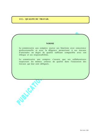 112.- QUALITE DU TRAVAIL
NORME
Le commissaire aux comptes exerce ses fonctions avec conscience
professionnelle et avec la diligence permettant à ses travaux
d’atteindre un degré de qualité suffisant compatible avec son
éthique et ses responsabilités.
Le commissaire aux comptes s’assure que ses collaborateurs
respectent les mêmes critères de qualité dans l’exécution des
travaux qui leur sont délégués.
SECTION 100
 