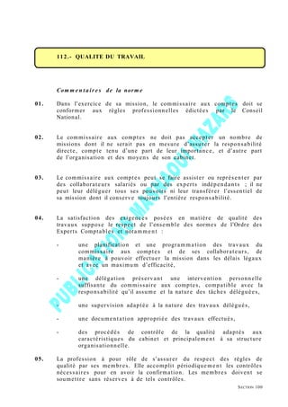 112.- QUALITE DU TRAVAIL
Com m e n t air e s de la norm e
01. Dans l’exercice de sa mission, le commissaire aux comptes doit se
conformer aux règles professionnelles édictées par le Conseil
National.
02. Le commissaire aux comptes ne doit pas accepter un nombre de
missions dont il ne serait pas en mesure d’assurer la responsabilité
directe, compte tenu d’une part de leur importance, et d’autre part
de l’organisation et des moyens de son cabinet.
03. Le commissaire aux comptes peut se faire assister ou représenter par
des collaborateurs salariés ou par des experts indépendants ; il ne
peut leur déléguer tous ses pouvoirs ni leur transférer l’essentiel de
sa mission dont il conserve toujours l’entière responsabilité.
04. La satisfaction des exigences posées en matière de qualité des
travaux suppose le respect de l’ensemble des normes de l’Ordre des
Experts Comptables et notamme nt :
- une planification et une programma tion des travaux du
commissaire aux comptes et de ses collaborateurs, de
manière à pouvoir effectuer la mission dans les délais légaux
et avec un maximum d’efficacité,
- une délégation préservant une intervention personnelle
suffisante du commissaire aux comptes, compatible avec la
responsabilité qu’il assume et la nature des tâches déléguées,
- une supervision adaptée à la nature des travaux délégués,
- une documentation appropriée des travaux effectués,
- des procédés de contrôle de la qualité adaptés aux
caractéristiques du cabinet et principalement à sa structure
organisationnelle.
05. La profession à pour rôle de s’assurer du respect des règles de
qualité par ses membres. Elle accomplit périodiquement les contrôles
nécessaires pour en avoir la confirmation. Les membres doivent se
soumettre sans réserves à de tels contrôles.
SECTION 100
 