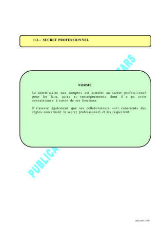 113.- SECRET PROFESSIONNEL
NORME
Le commissaire aux comptes est astreint au secret professionnel
pour les faits, actes et renseigneme nts dont il a pu avoir
connaissance à raison de ses fonctions.
Il s’assure également que ses collaborateurs sont conscients des
règles concernant le secret professionnel et les respectent.
SECTION 100
 