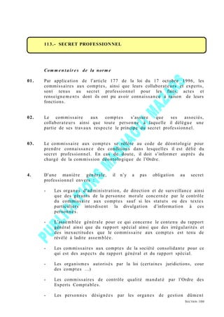 113.- SECRET PROFESSIONNEL
Com m e n t air e s de la norm e
01. Par application de l’article 177 de la loi du 17 octobre 1996, les
commissaires aux comptes, ainsi que leurs collaborateurs et experts,
sont tenus au secret professionnel pour les faits, actes et
renseigneme nts dont ils ont pu avoir connaissance à raison de leurs
fonctions.
02. Le commissaire aux comptes s’assure que ses associés,
collaborateurs ainsi que toute personne à laquelle il délègue une
partie de ses travaux respecte le principe du secret professionnel.
03. Le commissaire aux comptes se réfère au code de déontologie pour
prendre connaissance des conditions dans lesquelles il est délié du
secret professionnel. En cas de doute, il doit s’informer auprès du
chargé de la commission déontologique de l’Ordre.
4. D’une manière générale, il n’y a pas obligation au secret
professionnel envers :
- Les organes d’administration, de direction et de surveillance ainsi
que des gérants de la personne morale concernée par le contrôle
du commissaire aux comptes sauf si les statuts ou des textes
particuliers interdisent la divulgation d’information à ces
personnes.
- L’assemblée générale pour ce qui concerne le contenu du rapport
général ainsi que du rapport spécial ainsi que des irrégularités et
des inexactitudes que le commissaire aux comptes est tenu de
révélé à ladite assemblée.
- Les commissaires aux comptes de la société consolidante pour ce
qui est des aspects du rapport général et du rapport spécial.
- Les organismes autorisés par la loi (certaines juridictions, cour
des comptes …)
- Les commissaires de contrôle qualité mandaté par l’Ordre des
Experts Comptables.
- Les personnes désignées par les organes de gestion dûment
SECTION 100
 