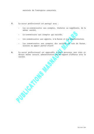 autorisés de l’entreprise concernée.
5. Le secret professionnel est partagé avec :
- Les co-commissaires aux comptes, titulaires ou suppléants, de la
même société,
- Le commissaire aux comptes qui succède,
- Les commissaires aux apports, à la fusion et à la transformation,
- Les commissaires aux comptes des sociétés en voie de fusion,
scission ou apport partiel d’actif.
6. Le secret professionnel est opposable à toute personne non visée ci-
dessus même associé, administrateur ou en rapport d’affaires avec la
société.
SECTION 100
 