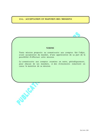 114.- ACCEPTATION ET MAINTIEN DES MISSIONS
NORME
Toute mission proposée au commissaire aux comptes fait l’objet,
avant acceptation du mandat, d’une appréciation de sa part de la
possibilité d’effectuer cette mission.
Le commissaire aux comptes examine en outre, périodiquement,
pour chacun de ses mandats, si des événements remettent en
cause le maintien de sa mission.
SECTION 100
 