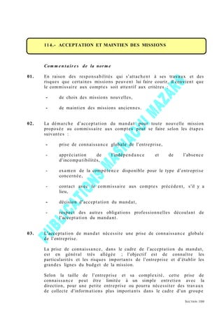 114.- ACCEPTATION ET MAINTIEN DES MISSIONS
Com m e n t air e s de la norm e
01. En raison des responsabilités qui s’attachent à ses travaux et des
risques que certaines missions peuvent lui faire courir, il convient que
le commissaire aux comptes soit attentif aux critères :
- de choix des missions nouvelles,
- de maintien des missions anciennes.
02. La démarche d’acceptation du mandat pour toute nouvelle mission
proposée au commissaire aux comptes peut se faire selon les étapes
suivantes :
- prise de connaissance globale de l’entreprise,
- appréciation de l’indépendance et de l’absence
d’incompatibilités,
- examen de la compétence disponible pour le type d’entreprise
concernée,
- contact avec le commissaire aux comptes précédent, s’il y a
lieu,
- décision d’acceptation du mandat,
- respect des autres obligations professionnelles découlant de
l’acceptation du mandant.
03. L’acceptation de mandat nécessite une prise de connaissance globale
de l’entreprise.
La prise de connaissance, dans le cadre de l’acceptation du mandat,
est en général très allégée ; l’objectif est de connaître les
particularités et les risques importants de l’entreprise et d’établir les
grandes lignes du budget de la mission.
Selon la taille de l’entreprise et sa complexité, cette prise de
connaissance peut être limitée à un simple entretien avec la
direction, pour une petite entreprise ou pourra nécessiter des travaux
de collecte d’informations plus importants dans le cadre d’un groupe
SECTION 100
 