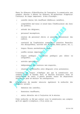 Outre les éléments d’identification de l’entreprise, le commissaire aux
comptes cherche à obtenir les éléments lui permettant d’apprécier
l’existence de risque importants. A titre d’exemple :
- contrôle interne très insuffisant (faiblesses notables),
- comptabilité mal tenue et retard dans l’établissement des états
de synthèse,
- attitude des dirigeants,
- personnel incompétent,
- rotation du personnel élevée et anormale (notamme nt des
cadres),
- continuité de l’exploitation compromise (situation financière
très déséquilibrée, activités très en déclin, fortes pertes, etc...),
- risques fiscaux anormalement élevés,
- conflits sociaux importants,
- risques juridiques : situations juridiques peu claires ou
critiquables,
- activités spéculatives,
- indépendance des exercices non respectée,
- situations conflictuelles entre dirigeants et/ou actionnaires.
L’existence de risques n’implique pas que le commissaire aux
comptes refuse le mandat mais, sa décision d’accepter étant en
connaissance de cause, il pourra prendre toutes les dispositions
nécessaires pour en mesurer les conséquences.
04. L’acceptation du mandat nécessite également la recherche des
éléments suivants :
- limitation des contrôles,
- honoraires insuffisants,
- autres obstacles mis à l’exécution de la mission.
Cette recherche se fait par contact avec le commissaire aux comptes
qu’il est appelé à remplacer, s’il en existe un.
SECTION 100
 