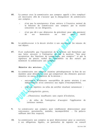 05. Le contact avec le commissaire aux comptes appelé a être remplacé
est nécessaire afin de s’assurer que le changement de commissaire
aux comptes :
- n’est pas la conséquence d’une entrave à l’exercice normal de
la fonction de commissaire aux comptes par la société
concernée ou ses dirigeants,
- n’est pas dû à une démission du précédant pour non paiement
de ses honoraires ou tout autre motif.
06. Le prédécesseur à le devoir révéler à son successeur les raisons de
son départ.
07. Il est souhaitable que l’acceptation de la mission soit formalisée par
une lettre envoyée à l’entreprise ou par la mention ‘’bon pour
acceptation des fonctions de commissaire aux comptes’’ et par la
signature du procès verbal de l’assemblée ou des statuts qui
nomment le commissaire aux comptes.
Maintien des mission s
08. Le commissaire aux comptes examine périodiquement la liste de ses
mandats pour déterminer ceux qui comportent des éléments pouvant
remettre en cause le maintien de la mission :
- survenance d’éléments susceptibles de porter atteinte à son
indépendance et/ou contraires aux règles d’incompatibilité,
- réserves répétées ou refus de certifier résultant notamme nt :
. d’irrégularités graves,
. d’honoraires insuffisants sans espoir d’évolution,
. de refus de l’entreprise d’accepter l’application de
certaines normes.
9. Le commissaire aux comptes peut valablement démissionner pour
convenance personnelle, maladie, incompatibilité … Un préavis
suffisant doit être respecté.
10. Le commissaire aux comptes ne peut démissionner pour se soustraire
à ses obligations légales, en particulier de signaler au conseil
SECTION 100
 