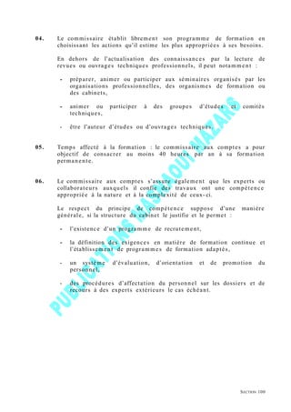 04. Le commissaire établit librement son programm e de formation en
choisissant les actions qu’il estime les plus appropriées à ses besoins.
En dehors de l’actualisation des connaissances par la lecture de
revues ou ouvrages techniques professionnels, il peut notamment :
- préparer, animer ou participer aux séminaires organisés par les
organisations professionnelles, des organismes de formation ou
des cabinets,
- animer ou participer à des groupes d’études et comités
techniques,
- être l’auteur d’études ou d’ouvrages techniques.
05. Temps affecté à la formation : le commissaire aux comptes a pour
objectif de consacrer au moins 40 heures par an à sa formation
permanente.
06. Le commissaire aux comptes s’assure également que les experts ou
collaborateurs auxquels il confie des travaux ont une compétence
appropriée à la nature et à la complexité de ceux- ci.
Le respect du principe de compétence suppose d’une manière
générale, si la structure du cabinet le justifie et le permet :
- l’existence d’un programm e de recrutement,
- la définition des exigences en matière de formation continue et
l’établissement de programme s de formation adaptés,
- un système d’évaluation, d’orientation et de promotion du
personnel,
- des procédures d’affectation du personnel sur les dossiers et de
recours à des experts extérieurs le cas échéant.
SECTION 100
 