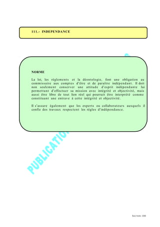 111.- INDEPENDANCE
NORME
La loi, les règlements et la déontologie, font une obligation au
commissaire aux comptes d’être et de paraître indépendant. Il doit
non seulement conserver une attitude d’esprit indépendante lui
permettant d’effectuer sa mission avec intégrité et objectivité, mais
aussi être libre de tout lien réel qui pourrait être interprété comme
constituant une entrave à cette intégrité et objectivité.
Il s’assure également que les experts ou collaborateurs auxquels il
confie des travaux respectent les règles d’indépendance.
SECTION 100
 
