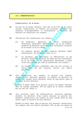 111.- INDEPENDANCE
Com m e n t air e s de la norm e
01. Les lois sur la société anonyme, ainsi que la loi 5-96 sur les autres
sociétés commerciales et sociétés de personnes prévoient des
situations d’incompatibilités et d’interdictions à l’exercice des
fonctions de commissaire aux comptes.
02. «Ne peuvent être commissaires aux comptes :
(a) les fondateurs, apporteurs en nature, bénéficiaires
d’avantages particuliers, administrateurs ou, le cas échéant,
membres du directoire ou du conseil de surveillance ou gérant
de la société ou de ses filiales ;
(b) les conjoints, parents et alliés, jusqu’au deuxième degré
inclusivement, des personnes visées au a) ;
(c) les personnes qui, directement ou indirectement ou par
personne interposée, reçoivent de celles qui sont mentionnées
au a), un salaire ou une rémunération quelconque à raison
d’une autre activité que celle de commissaire aux comptes ;
(d) les sociétés d’experts comptables dont l’un des associés se
trouve dans une des situations prévues aux alinéas
précédents ;
03. «Les commissaires aux comptes ne peuvent être nommés
administrateurs, directeurs généraux ou membre du directoire ou
gérants des sociétés qu’ils contrôlent, moins de cinq années après la
cessation de leurs fonctions».
Pendant le même délai, ils ne peuvent exercer les mêmes fonctions
dans les sociétés possédant 10% du capital de la société contrôlée
par eux (art 162 alinéa 1).
04. «Les personnes ayant été administrateurs, directeurs généraux
membres du directoire, d’une société anonyme ne peuvent être
nommées commissaires aux comptes de cette société moins de cinq
années après la cessation de leurs fonctions.
Pendant le même délai, elles ne peuvent être nommées commissaires
aux comptes dans les sociétés possédant 10% ou plus, du capital de
SECTION 100
 