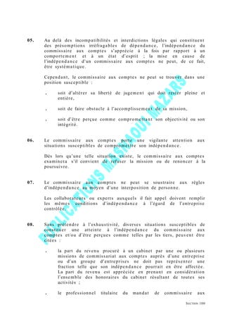 05. Au delà des incompatibilités et interdictions légales qui constituent
des présomptions irréfragables de dépendance, l’indépendance du
commissaire aux comptes s’apprécie à la fois par rapport à un
comportement et à un état d’esprit ; la mise en cause de
l’indépendance d’un commissaire aux comptes ne peut, de ce fait,
être systématique.
Cependant, le commissaire aux comptes ne peut se trouver dans une
position susceptible :
. soit d’altérer sa liberté de jugement qui doit rester pleine et
entière,
. soit de faire obstacle à l’accomplissement de sa mission,
. soit d’être perçue comme compromettant son objectivité ou son
intégrité.
06. Le commissaire aux comptes porte une vigilante attention aux
situations susceptibles de compromettre son indépendance.
Dès lors qu’une telle situation existe, le commissaire aux comptes
examinera s’il convient de refuser la mission ou de renoncer à la
poursuivre.
07. Le commissaire aux comptes ne peut se soustraire aux règles
d’indépendance au moyen d’une interposition de personne.
Les collaborateurs ou experts auxquels il fait appel doivent remplir
les mêmes conditions d’indépendance à l’égard de l’entreprise
contrôlée.
08. Sans prétendre à l’exhaustivité, diverses situations susceptibles de
constituer une atteinte à l’indépendance du commissaire aux
comptes et/ou d’être perçues comme telles par les tiers, peuvent être
citées :
. la part du revenu procuré à un cabinet par une ou plusieurs
missions de commissariat aux comptes auprès d’une entreprise
ou d’un groupe d’entreprises ne doit pas représenter une
fraction telle que son indépendance pourrait en être affectée.
La part du revenu est appréciée en prenant en considération
l’ensemble des honoraires du cabinet résultant de toutes ses
activités ;
. le professionnel titulaire du mandat de commissaire aux
SECTION 100
 