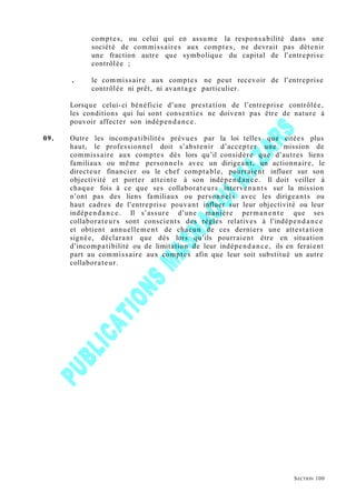 comptes, ou celui qui en assume la responsabilité dans une
société de commissaires aux comptes, ne devrait pas détenir
une fraction autre que symbolique du capital de l’entreprise
contrôlée ;
. le commissaire aux comptes ne peut recevoir de l’entreprise
contrôlée ni prêt, ni avantage particulier.
Lorsque celui-ci bénéficie d’une prestation de l’entreprise contrôlée,
les conditions qui lui sont consenties ne doivent pas être de nature à
pouvoir affecter son indépendance.
09. Outre les incompatibilités prévues par la loi telles que citées plus
haut, le professionnel doit s’abstenir d’accepter une mission de
commissaire aux comptes dès lors qu’il considère que d’autres liens
familiaux ou même personnels avec un dirigeant, un actionnaire, le
directeur financier ou le chef comptable, pourraient influer sur son
objectivité et porter atteinte à son indépendance. Il doit veiller à
chaque fois à ce que ses collaborateurs intervenants sur la mission
n’ont pas des liens familiaux ou personnels avec les dirigeants ou
haut cadres de l’entreprise pouvant influer sur leur objectivité ou leur
indépendance. Il s’assure d’une manière permanente que ses
collaborateurs sont conscients des règles relatives à l’indépendance
et obtient annuellement de chacun de ces derniers une attestation
signée, déclarant que dès lors qu’ils pourraient être en situation
d’incompatibilité ou de limitation de leur indépendance, ils en feraient
part au commissaire aux comptes afin que leur soit substitué un autre
collaborateur.
SECTION 100
 