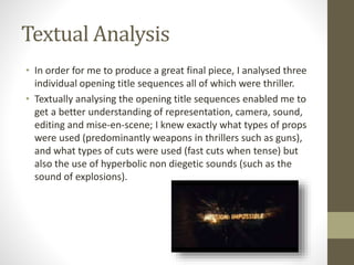 Textual Analysis 
• In order for me to produce a great final piece, I analysed three 
individual opening title sequences all of which were thriller. 
• Textually analysing the opening title sequences enabled me to 
get a better understanding of representation, camera, sound, 
editing and mise-en-scene; I knew exactly what types of props 
were used (predominantly weapons in thrillers such as guns), 
and what types of cuts were used (fast cuts when tense) but 
also the use of hyperbolic non diegetic sounds (such as the 
sound of explosions). 
 