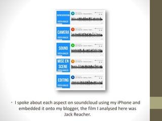 • I spoke about each aspect on soundcloud using my iPhone and 
embedded it onto my blogger, the film I analysed here was 
Jack Reacher. 
 