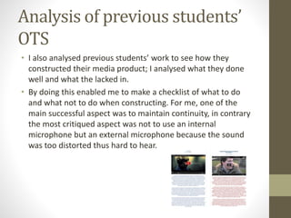 Analysis of previous students’ 
OTS 
• I also analysed previous students’ work to see how they 
constructed their media product; I analysed what they done 
well and what the lacked in. 
• By doing this enabled me to make a checklist of what to do 
and what not to do when constructing. For me, one of the 
main successful aspect was to maintain continuity, in contrary 
the most critiqued aspect was not to use an internal 
microphone but an external microphone because the sound 
was too distorted thus hard to hear. 
 