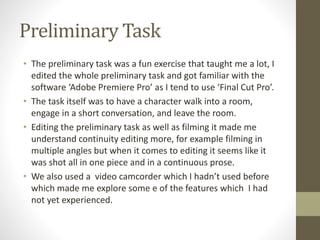 Preliminary Task 
• The preliminary task was a fun exercise that taught me a lot, I 
edited the whole preliminary task and got familiar with the 
software ‘Adobe Premiere Pro’ as I tend to use ‘Final Cut Pro’. 
• The task itself was to have a character walk into a room, 
engage in a short conversation, and leave the room. 
• Editing the preliminary task as well as filming it made me 
understand continuity editing more, for example filming in 
multiple angles but when it comes to editing it seems like it 
was shot all in one piece and in a continuous prose. 
• We also used a video camcorder which I hadn’t used before 
which made me explore some e of the features which I had 
not yet experienced. 
 