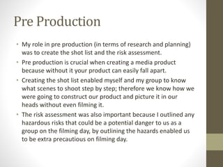 Pre Production 
• My role in pre production (in terms of research and planning) 
was to create the shot list and the risk assessment. 
• Pre production is crucial when creating a media product 
because without it your product can easily fall apart. 
• Creating the shot list enabled myself and my group to know 
what scenes to shoot step by step; therefore we know how we 
were going to construct our product and picture it in our 
heads without even filming it. 
• The risk assessment was also important because I outlined any 
hazardous risks that could be a potential danger to us as a 
group on the filming day, by outlining the hazards enabled us 
to be extra precautious on filming day. 
 