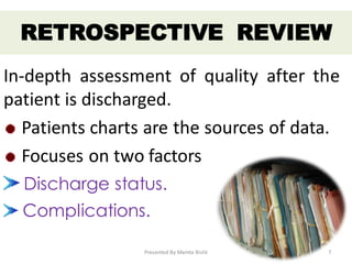 In-depth assessment of quality after the
patient is discharged.
Patients charts are the sources of data.
Focuses on two factors
Discharge status.
Complications.
RETROSPECTIVE REVIEW
Presented By Mamta Bisht 7