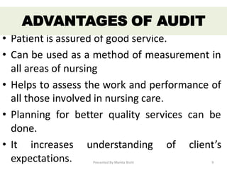 • Patient is assured of good service.
• Can be used as a method of measurement in
all areas of nursing
• Helps to assess the work and performance of
all those involved in nursing care.
• Planning for better quality services can be
done.
• It increases understanding of client’s
expectations.
ADVANTAGES OF AUDIT
Presented By Mamta Bisht 9