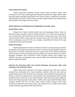 Ukuran Kinerja Perusahaan
Tujuan memperoleh pemahaman tentang ukuran kinerja perusahaan adalah untuk
menentukan informasi apa yang dianggap oleh manajemen dan pihak lain sebagai indikator utama
kinerja perusahaan yang dapat mempengaruhi risiko salah saji material. Langkah kunci yang perlu
dipertimbangkan oleh auditor adalah mencoba memahami langkah-langkah yang mungkin sensitif
bagi manajemen atau pengguna laporan keuangan.
MENGUMPULKAN INFORMASI DAN PROSEDUR ANALISIS AWAL
Sumber Bisnis Umum
Sebagian besar industri memiliki majalah dan jurnal perdagangan khusus. Selain itu,
banyak perusahaan menyajikan informasi "kisah perusahaan" di situs web mereka. Kunjungan ke
situs web perusahaan dapat memberikan banyak informasi tentang produk, pasar, dan strategi.
Untuk perusahaan publik, auditor juga harus memantau harga saham harian klien untuk setiap
aktivitas perdagangan yang tidak biasa yang mungkin mengindikasikan informasi baru yang
mempengaruhi risiko bisnis perusahaan.
Sumber Perusahaan
Kegiatan pengumpulan informasi awal lainnya termasuk (1) meninjau piagam perusahaan
dan anggaran rumah tangga atau perjanjian kemitraan: (2) meninjau kontrak, perjanjian, dan proses
hukum; dan (3) membaca risalah rapat direksi dan komite-komite direksi. Risalah memberikan
sejarah perusahaan, peristiwa penting dan transaksi signifikan, dan niat perusahaan di masa depan.
Kegagalan perusahaan untuk memberikan risalah merupakan batasan ruang lingkup yang
signifikan yang dapat mengakibatkan kantor akuntan publik tidak memberikan pendapat atas
laporan keuangan perusahaan.
Informasi dari Penerimaan Klien atau Evaluasi Kelanjutan, Perencanaan Audit, Audit
Sebelumnya, dan Perikatan Lainnya
Auditor mengevaluasi kompetensi dan integritas manajemen dan risiko bisnis sebelum
mengambil atau melanjutkan klien. Seperti disebutkan, indikator terbaik dari risiko salah saji
material adalah adanya salah saji dalam audit sebelumnya yang memerlukan jurnal penyesuaian.
Misalnya, untuk klien nonpublik, kantor akuntan publik sering mengembangkan ketentuan pajak
penghasilan klien setelah audit selesai; dengan demikian, jurnal penyesuaian pajak penghasilan
akan muncul sebagai penyesuaian setiap tahun. Terakhir, auditor yang memiliki keahlian industri
seringkali memiliki lebih dari satu klien dalam industri tersebut, sehingga mereka dapat
mentransfer pengetahuan umum tentang risiko yang dihadapi klien lain dengan tetap menjaga
standar kerahasiaan yang dipersyaratkan oleh profesinya.
 