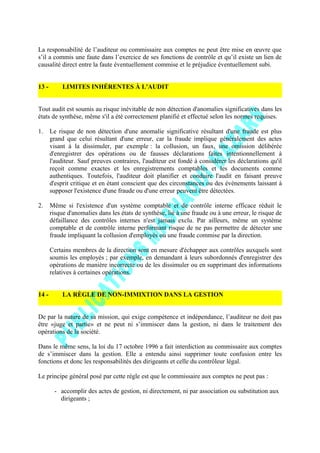 La responsabilité de l’auditeur ou commissaire aux comptes ne peut être mise en œuvre que
s’il a commis une faute dans l’exercice de ses fonctions de contrôle et qu’il existe un lien de
causalité direct entre la faute éventuellement commise et le préjudice éventuellement subi.
13 - LIMITES INHÉRENTES À L'AUDIT
Tout audit est soumis au risque inévitable de non détection d'anomalies significatives dans les
états de synthèse, même s'il a été correctement planifié et effectué selon les normes requises.
1. Le risque de non détection d'une anomalie significative résultant d'une fraude est plus
grand que celui résultant d'une erreur, car la fraude implique généralement des actes
visant à la dissimuler, par exemple : la collusion, un faux, une omission délibérée
d'enregistrer des opérations ou de fausses déclarations faites intentionnellement à
l'auditeur. Sauf preuves contraires, l'auditeur est fondé à considérer les déclarations qu'il
reçoit comme exactes et les enregistrements comptables et les documents comme
authentiques. Toutefois, l'auditeur doit planifier et conduire l'audit en faisant preuve
d'esprit critique et en étant conscient que des circonstances ou des événements laissant à
supposer l'existence d'une fraude ou d'une erreur peuvent être détectées.
2. Même si l'existence d'un système comptable et de contrôle interne efficace réduit le
risque d'anomalies dans les états de synthèse, lié à une fraude ou à une erreur, le risque de
défaillance des contrôles internes n'est jamais exclu. Par ailleurs, même un système
comptable et de contrôle interne performant risque de ne pas permettre de détecter une
fraude impliquant la collusion d'employés ou une fraude commise par la direction.
Certains membres de la direction sont en mesure d'échapper aux contrôles auxquels sont
soumis les employés ; par exemple, en demandant à leurs subordonnés d'enregistrer des
opérations de manière incorrecte ou de les dissimuler ou en supprimant des informations
relatives à certaines opérations.
14 - LA RÈGLE DE NON-IMMIXTION DANS LA GESTION
De par la nature de sa mission, qui exige compétence et indépendance, l’auditeur ne doit pas
être «juge et partie» et ne peut ni s’immiscer dans la gestion, ni dans le traitement des
opérations de la société.
Dans le même sens, la loi du 17 octobre 1996 a fait interdiction au commissaire aux comptes
de s’immiscer dans la gestion. Elle a entendu ainsi supprimer toute confusion entre les
fonctions et donc les responsabilités des dirigeants et celle du contrôleur légal.
Le principe général posé par cette règle est que le commissaire aux comptes ne peut pas :
- accomplir des actes de gestion, ni directement, ni par association ou substitution aux
dirigeants ;
 