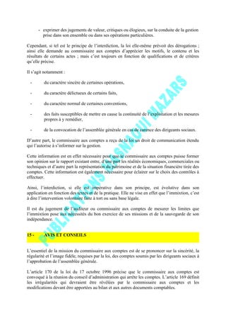 - exprimer des jugements de valeur, critiques ou élogieux, sur la conduite de la gestion
prise dans son ensemble ou dans ses opérations particulières.
Cependant, si tel est le principe de l’interdiction, la loi elle-même prévoit des dérogations ;
ainsi elle demande au commissaire aux comptes d’apprécier les motifs, le contenu et les
résultats de certains actes ; mais c’est toujours en fonction de qualifications et de critères
qu’elle précise.
Il s’agit notamment :
- du caractère sincère de certaines opérations,
- du caractère délictueux de certains faits,
- du caractère normal de certaines conventions,
- des faits susceptibles de mettre en cause la continuité de l’exploitation et les mesures
propres à y remédier,
- de la convocation de l’assemblée générale en cas de carence des dirigeants sociaux.
D’autre part, le commissaire aux comptes a reçu de la loi un droit de communication étendu
qui l’autorise à s’informer sur la gestion.
Cette information est en effet nécessaire pour que le commissaire aux comptes puisse former
son opinion sur le rapport existant entre, d’une part les réalités économiques, commerciales ou
techniques et d’autre part la représentation du patrimoine et de la situation financière tirée des
comptes. Cette information est également nécessaire pour éclairer sur le choix des contrôles à
effectuer.
Ainsi, l’interdiction, si elle est impérative dans son principe, est évolutive dans son
application en fonction des textes et de la pratique. Elle ne vise en effet que l’immixtion, c’est
à dire l’intervention volontaire faite à tort ou sans base légale.
Il est du jugement de l’auditeur ou commissaire aux comptes de mesurer les limites que
l’immixtion pose aux nécessités du bon exercice de ses missions et de la sauvegarde de son
indépendance.
15 - AVIS ET CONSEILS
L’essentiel de la mission du commissaire aux comptes est de se prononcer sur la sincérité, la
régularité et l’image fidèle, requises par la loi, des comptes soumis par les dirigeants sociaux à
l’approbation de l’assemblée générale.
L’article 170 de la loi du 17 octobre 1996 précise que le commissaire aux comptes est
convoqué à la réunion du conseil d’administration qui arrête les comptes. L’article 169 définit
les irrégularités qui devraient être révélées par le commissaire aux comptes et les
modifications devant être apportées au bilan et aux autres documents comptables.
 