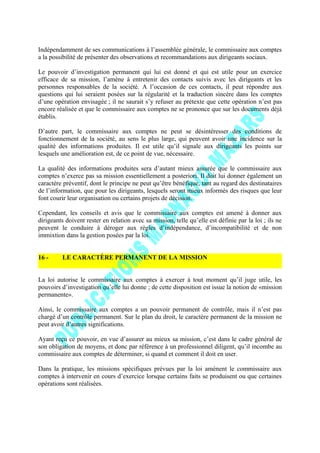 Indépendamment de ses communications à l’assemblée générale, le commissaire aux comptes
a la possibilité de présenter des observations et recommandations aux dirigeants sociaux.
Le pouvoir d’investigation permanent qui lui est donné et qui est utile pour un exercice
efficace de sa mission, l’amène à entretenir des contacts suivis avec les dirigeants et les
personnes responsables de la société. A l’occasion de ces contacts, il peut répondre aux
questions qui lui seraient posées sur la régularité et la traduction sincère dans les comptes
d’une opération envisagée ; il ne saurait s’y refuser au prétexte que cette opération n’est pas
encore réalisée et que le commissaire aux comptes ne se prononce que sur les documents déjà
établis.
D’autre part, le commissaire aux comptes ne peut se désintéresser des conditions de
fonctionnement de la société, au sens le plus large, qui peuvent avoir une incidence sur la
qualité des informations produites. Il est utile qu’il signale aux dirigeants les points sur
lesquels une amélioration est, de ce point de vue, nécessaire.
La qualité des informations produites sera d’autant mieux assurée que le commissaire aux
comptes n’exerce pas sa mission essentiellement a posteriori. Il doit lui donner également un
caractère préventif, dont le principe ne peut qu’être bénéfique, tant au regard des destinataires
de l’information, que pour les dirigeants, lesquels seront mieux informés des risques que leur
font courir leur organisation ou certains projets de décision.
Cependant, les conseils et avis que le commissaire aux comptes est amené à donner aux
dirigeants doivent rester en relation avec sa mission, telle qu’elle est définie par la loi ; ils ne
peuvent le conduire à déroger aux règles d’indépendance, d’incompatibilité et de non
immixtion dans la gestion posées par la loi.
16 - LE CARACTÈRE PERMANENT DE LA MISSION
La loi autorise le commissaire aux comptes à exercer à tout moment qu’il juge utile, les
pouvoirs d’investigation qu’elle lui donne ; de cette disposition est issue la notion de «mission
permanente».
Ainsi, le commissaire aux comptes a un pouvoir permanent de contrôle, mais il n’est pas
chargé d’un contrôle permanent. Sur le plan du droit, le caractère permanent de la mission ne
peut avoir d’autres significations.
Ayant reçu ce pouvoir, en vue d’assurer au mieux sa mission, c’est dans le cadre général de
son obligation de moyens, et donc par référence à un professionnel diligent, qu’il incombe au
commissaire aux comptes de déterminer, si quand et comment il doit en user.
Dans la pratique, les missions spécifiques prévues par la loi amènent le commissaire aux
comptes à intervenir en cours d’exercice lorsque certains faits se produisent ou que certaines
opérations sont réalisées.
 