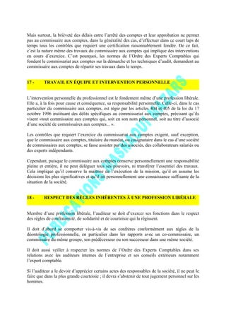 Mais surtout, la brièveté des délais entre l’arrêté des comptes et leur approbation ne permet
pas au commissaire aux comptes, dans la généralité des cas, d’effectuer dans ce court laps de
temps tous les contrôles que requiert une certification raisonnablement fondée. De ce fait,
c’est la nature même des travaux du commissaire aux comptes qui implique des interventions
en cours d’exercice. C’est pourquoi, les normes de l’Ordre des Experts Comptables qui
fondent le commissariat aux comptes sur la démarche et les techniques d’audit, demandent au
commissaire aux comptes de répartir ses travaux dans le temps.
17 - TRAVAIL EN ÉQUIPE ET INTERVENTION PERSONNELLE
L’intervention personnelle du professionnel est le fondement même d’une profession libérale.
Elle a, à la fois pour cause et conséquence, sa responsabilité personnelle. Celle-ci, dans le cas
particulier du commissaire aux comptes, est régie par les articles 404 et 405 de la loi du 17
octobre 1996 instituant des délits spécifiques au commissariat aux comptes, précisant qu’ils
visent «tout commissaire aux comptes qui, soit en son nom personnel, soit au titre d’associé
d’une société de commissaires aux comptes... ».
Les contrôles que requiert l’exercice du commissariat aux comptes exigent, sauf exception,
que le commissaire aux comptes, titulaire du mandat, ou cosignataire dans le cas d’une société
de commissaires aux comptes, se fasse assister par des associés, des collaborateurs salariés ou
des experts indépendants.
Cependant, puisque le commissaire aux comptes conserve personnellement une responsabilité
pleine et entière, il ne peut déléguer tous ses pouvoirs, ni transférer l’essentiel des travaux.
Cela implique qu’il conserve la maîtrise de l’exécution de la mission, qu’il en assume les
décisions les plus significatives et qu’il ait personnellement une connaissance suffisante de la
situation de la société.
18 - RESPECT DES RÈGLES INHÉRENTES À UNE PROFESSION LIBÉRALE
Membre d’une profession libérale, l’auditeur se doit d’exercer ses fonctions dans le respect
des règles de confraternité, de solidarité et de courtoisie qui la régissent.
Il doit d’abord se comporter vis-à-vis de ses confrères conformément aux règles de la
déontologie professionnelle, en particulier dans les rapports avec un co-commissaire, un
commissaire du même groupe, son prédécesseur ou son successeur dans une même société.
Il doit aussi veiller à respecter les normes de l’Ordre des Experts Comptables dans ses
relations avec les auditeurs internes de l’entreprise et ses conseils extérieurs notamment
l’expert comptable.
Si l’auditeur a le devoir d’apprécier certains actes des responsables de la société, il ne peut le
faire que dans la plus grande courtoisie ; il devra s’abstenir de tout jugement personnel sur les
hommes.
 