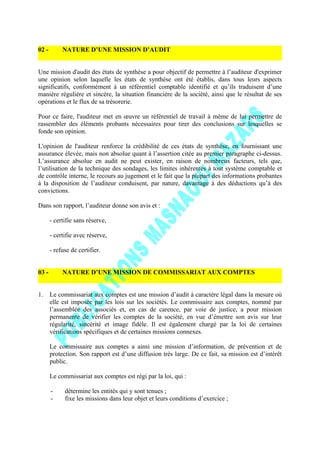 02 - NATURE D’UNE MISSION D’AUDIT
Une mission d'audit des états de synthèse a pour objectif de permettre à l’auditeur d'exprimer
une opinion selon laquelle les états de synthèse ont été établis, dans tous leurs aspects
significatifs, conformément à un référentiel comptable identifié et qu’ils traduisent d’une
manière régulière et sincère, la situation financière de la société, ainsi que le résultat de ses
opérations et le flux de sa trésorerie.
Pour ce faire, l'auditeur met en œuvre un référentiel de travail à même de lui permettre de
rassembler des éléments probants nécessaires pour tirer des conclusions sur lesquelles se
fonde son opinion.
L'opinion de l'auditeur renforce la crédibilité de ces états de synthèse, en fournissant une
assurance élevée, mais non absolue quant à l’assertion citée au premier paragraphe ci-dessus.
L’assurance absolue en audit ne peut exister, en raison de nombreux facteurs, tels que,
l’utilisation de la technique des sondages, les limites inhérentes à tout système comptable et
de contrôle interne, le recours au jugement et le fait que la plupart des informations probantes
à la disposition de l’auditeur conduisent, par nature, davantage à des déductions qu’à des
convictions.
Dans son rapport, l’auditeur donne son avis et :
- certifie sans réserve,
- certifie avec réserve,
- refuse de certifier.
03 - NATURE D’UNE MISSION DE COMMISSARIAT AUX COMPTES
1. Le commissariat aux comptes est une mission d’audit à caractère légal dans la mesure où
elle est imposée par les lois sur les sociétés. Le commissaire aux comptes, nommé par
l’assemblée des associés et, en cas de carence, par voie de justice, a pour mission
permanente de vérifier les comptes de la société, en vue d’émettre son avis sur leur
régularité, sincérité et image fidèle. Il est également chargé par la loi de certaines
vérifications spécifiques et de certaines missions connexes.
Le commissaire aux comptes a ainsi une mission d’information, de prévention et de
protection. Son rapport est d’une diffusion très large. De ce fait, sa mission est d’intérêt
public.
Le commissariat aux comptes est régi par la loi, qui :
- détermine les entités qui y sont tenues ;
- fixe les missions dans leur objet et leurs conditions d’exercice ;
 