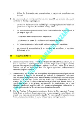- désigne les destinataires des communications et rapports du commissaire aux
comptes.
2. Le commissariat aux comptes constitue ainsi un ensemble de missions qui peuvent
s’ordonner en 4 catégories principales :
- une mission d’audit conduisant à certifier que les comptes présentés répondent aux
qualificatifs de régularité, de sincérité et d’image fidèle ;
- des missions spécifiques intervenant dans le cadre de sa mission de certification et
qui ont pour objet soit :
. de vérifier la sincérité de certaines informations ;
. de s’assurer du respect de certaines garanties légales particulières ;
- des missions particulières relatives à la réalisation de certaines opérations ;
- une mission de communication de ses opinions aux organismes et personnes
désignés par la loi.
04 - EXAMEN LIMITÉ
1. Une mission d'examen limité a pour objectif de permettre à l’auditeur de conclure, sur la
base de procédures ne mettant pas en ouvre toutes les diligences requises pour un audit,
qu'aucun fait d'importance significative n’a été relevé lui laissant à penser que les états de
synthèse n’ont pas été établis, dans tous leurs aspects significatifs, conformément au
référentiel comptable identifié.
2. L'examen limité met en œuvre des investigations et des procédures analytiques conçues
pour apprécier la fiabilité d'une déclaration qui relève de la responsabilité d’une partie
pour l'utilisation par une autre partie. Bien que l’examen limité comporte l’application de
techniques et de procédures d’audit, ainsi que la collecte d’éléments probants, en règle
générale, il n'inclut pas l'évaluation des systèmes comptables et de contrôle interne, le
contrôle des comptes et des réponses aux demandes de renseignements sur la base
d'éléments corroborants recueillis grâce à des inspections, observations, confirmations et
calculs, qui sont en général des procédures appliquées lors d'un audit.
3. Bien que l'auditeur s'efforce d'avoir connaissance de tous les faits importants, l'examen
limité, de par la limitation des procédures mises en œuvre, ne permet pas d'atteindre cet
objectif aussi bien que dans une mission d'audit. Par conséquent, le niveau d'assurance
fourni par un examen limité est de niveau inférieur à celui fourni par un audit.
 