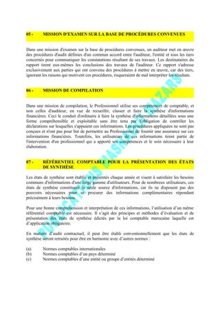 05 - MISSION D'EXAMEN SUR LA BASE DE PROCÉDURES CONVENUES
Dans une mission d'examen sur la base de procédures convenues, un auditeur met en œuvre
des procédures d'audit définies d'un commun accord entre l'auditeur, l'entité et tous les tiers
concernés pour communiquer les constatations résultant de ses travaux. Les destinataires du
rapport tirent eux-mêmes les conclusions des travaux de l'auditeur. Ce rapport s'adresse
exclusivement aux parties qui ont convenu des procédures à mettre en œuvre, car des tiers,
ignorant les raisons qui motivent ces procédures, risqueraient de mal interpréter les résultats.
06 - MISSION DE COMPILATION
Dans une mission de compilation, le Professionnel utilise ses compétences de comptable, et
non celles d'auditeur, en vue de recueillir, classer et faire la synthèse d'informations
financières. Ceci le conduit d'ordinaire à faire la synthèse d'informations détaillées sous une
forme compréhensible et exploitable sans être tenu par l'obligation de contrôler les
déclarations sur lesquelles s'appuient ces informations. Les procédures appliquées ne sont pas
conçues et n'ont pas pour but de permettre au Professionnel de fournir une assurance sur ces
informations financières. Toutefois, les utilisateurs de ces informations tirent partie de
l'intervention d'un professionnel qui a apporté ses compétences et le soin nécessaire à leur
élaboration.
07 - RÉFÉRENTIEL COMPTABLE POUR LA PRÉSENTATION DES ÉTATS
DE SYNTHÈSE
Les états de synthèse sont établis et présentés chaque année et visent à satisfaire les besoins
communs d'informations d'une large gamme d'utilisateurs. Pour de nombreux utilisateurs, ces
états de synthèse constituent la seule source d'informations, car ils ne disposent pas des
pouvoirs nécessaires pour se procurer des informations complémentaires répondant
précisément à leurs besoins.
Pour une bonne compréhension et interprétation de ces informations, l’utilisation d’un même
référentiel comptable est nécessaire. Il s’agit des principes et méthodes d’évaluation et de
présentation des états de synthèse édictés par la loi comptable marocaine laquelle est
d’application obligatoire.
En matière d’audit contractuel, il peut être établi conventionnellement que les états de
synthèse seront retraités pour être en harmonie avec d’autres normes :
(a) Normes comptables internationales
(b) Normes comptables d’un pays déterminé
(c) Normes comptables d’une entité ou groupe d’entités déterminé
 