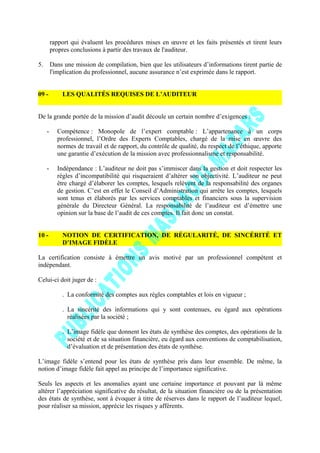 rapport qui évaluent les procédures mises en œuvre et les faits présentés et tirent leurs
propres conclusions à partir des travaux de l'auditeur.
5. Dans une mission de compilation, bien que les utilisateurs d’informations tirent partie de
l'implication du professionnel, aucune assurance n’est exprimée dans le rapport.
09 - LES QUALITÉS REQUISES DE L’AUDITEUR
De la grande portée de la mission d’audit découle un certain nombre d’exigences :
- Compétence : Monopole de l’expert comptable : L’appartenance à un corps
professionnel, l’Ordre des Experts Comptables, chargé de la mise en œuvre des
normes de travail et de rapport, du contrôle de qualité, du respect de l’éthique, apporte
une garantie d’exécution de la mission avec professionnalisme et responsabilité.
- Indépendance : L’auditeur ne doit pas s’immiscer dans la gestion et doit respecter les
règles d’incompatibilité qui risqueraient d’altérer son objectivité. L’auditeur ne peut
être chargé d’élaborer les comptes, lesquels relèvent de la responsabilité des organes
de gestion. C’est en effet le Conseil d’Administration qui arrête les comptes, lesquels
sont tenus et élaborés par les services comptables et financiers sous la supervision
générale du Directeur Général. La responsabilité de l’auditeur est d’émettre une
opinion sur la base de l’audit de ces comptes. Il fait donc un constat.
10 - NOTION DE CERTIFICATION, DE RÉGULARITÉ, DE SINCÉRITÉ ET
D’IMAGE FIDÈLE
La certification consiste à émettre un avis motivé par un professionnel compétent et
indépendant.
Celui-ci doit juger de :
. La conformité des comptes aux règles comptables et lois en vigueur ;
. La sincérité des informations qui y sont contenues, eu égard aux opérations
réalisées par la société ;
. L’image fidèle que donnent les états de synthèse des comptes, des opérations de la
société et de sa situation financière, eu égard aux conventions de comptabilisation,
d’évaluation et de présentation des états de synthèse.
L’image fidèle s’entend pour les états de synthèse pris dans leur ensemble. De même, la
notion d’image fidèle fait appel au principe de l’importance significative.
Seuls les aspects et les anomalies ayant une certaine importance et pouvant par là même
altérer l’appréciation significative du résultat, de la situation financière ou de la présentation
des états de synthèse, sont à évoquer à titre de réserves dans le rapport de l’auditeur lequel,
pour réaliser sa mission, apprécie les risques y afférents.
 