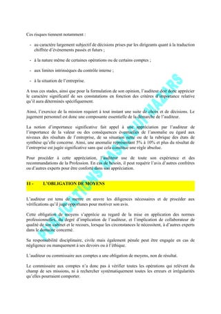 Ces risques tiennent notamment :
- au caractère largement subjectif de décisions prises par les dirigeants quant à la traduction
chiffrée d’événements passés et futurs ;
- à la nature même de certaines opérations ou de certains comptes ;
- aux limites intrinsèques du contrôle interne ;
- à la situation de l’entreprise.
A tous ces stades, ainsi que pour la formulation de son opinion, l’auditeur doit donc apprécier
le caractère significatif de ses constatations en fonction des critères d’importance relative
qu’il aura déterminés spécifiquement.
Ainsi, l’exercice de la mission requiert à tout instant une suite de choix et de décisions. Le
jugement personnel est donc une composante essentielle de la démarche de l’auditeur.
La notion d’importance significative fait appel à une appréciation par l’auditeur de
l’importance de la valeur ou des conséquences éventuelles de l’anomalie eu égard aux
niveaux des résultats de l’entreprise, de sa situation nette ou de la rubrique des états de
synthèse qu’elle concerne. Ainsi, une anomalie représentant 5% à 10% et plus du résultat de
l’entreprise est jugée significative sans que cela constitue une règle absolue.
Pour procéder à cette appréciation, l’auditeur use de toute son expérience et des
recommandations de la Profession. En cas de besoin, il peut requérir l’avis d’autres confrères
ou d’autres experts pour être conforté dans son appréciation.
11 - L’OBLIGATION DE MOYENS
L’auditeur est tenu de mettre en œuvre les diligences nécessaires et de procéder aux
vérifications qu’il juge opportunes pour motiver son avis.
Cette obligation de moyens s’apprécie au regard de la mise en application des normes
professionnelles, du degré d’implication de l’auditeur, et l’implication de collaborateur de
qualité de son cabinet et le recours, lorsque les circonstances le nécessitent, à d’autres experts
dans le domaine concerné.
Sa responsabilité disciplinaire, civile mais également pénale peut être engagée en cas de
négligence ou manquement à ses devoirs ou à l’éthique.
L’auditeur ou commissaire aux comptes a une obligation de moyens, non de résultat.
Le commissaire aux comptes n’a donc pas à vérifier toutes les opérations qui relèvent du
champ de ses missions, ni à rechercher systématiquement toutes les erreurs et irrégularités
qu’elles pourraient comporter.
 