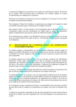 La nature de l’obligation du commissaire aux comptes est confirmée par l’article 169 de la loi
du 17 octobre 1996 qui précise que le commissaire aux comptes indique au Conseil
d’Administration les sondages qu’il a effectués.
Son devoir est d’exécuter sa mission avec toute la compétence et le soin que l’on est en droit
d’attendre d’un professionnel diligent.
Par conséquent, l’objectif de l’auditeur ou commissaire aux comptes est d’acquérir un degré
raisonnable d’assurance quant à l’opinion qu’il est appelé à formuler.
Pour acquérir celle-ci, il doit procéder à des investigations dont il détermine la nature et
l’importance compte tenu des circonstances de l’espèce dans le respect des dispositions
légales et réglementaires ainsi que des normes de l’Ordre des Experts Comptables.
Si le commissaire aux comptes a une obligation de moyens, il peut, dans certains cas, ne pas
avoir une entière liberté de les mettre en œuvre ; il lui incombe alors d’exprimer son opinion
en conséquence.
12 - RESPONSABILITÉ DE L'AUDITEUR QUANT AUX INFORMATIONS
FINANCIÈRES PUBLIÉES
Un auditeur engage sa responsabilité sur des informations financières lorsqu’il rédige un
rapport sur lesdites informations ou autorise l'utilisation de son nom lors de leur publication.
Si l'auditeur ne s'est pas engagé de cette manière, les tiers ne peuvent en aucun cas le tenir
pour responsable.
Si l'auditeur apprend que l'entité utilise à tort son nom pour cautionner des informations
financières, il peut exiger qu'elle cesse de le faire et envisager de prendre les mesures
appropriées qui s'imposent, par exemple informer les tiers utilisant lesdites informations que
son nom a été associé à tort à ces informations. L'auditeur peut également envisager de
prendre d’autres mesures, exemple obtenir une consultation juridique.
La loi du 17 octobre 1996 a distingué clairement les activités de direction et de gestion d’une
part et celles de contrôle réalisé par le commissaire aux comptes d’autre part.
Les dirigeants sociaux ont la charge, sous leur responsabilité, d’établir des états de synthèse
réguliers et sincères et qui donnent une image fidèle du résultat des opérations de l’exercice
écoulé ainsi que de la situation financière et du patrimoine de la société à la fin de cet
exercice, d’informer correctement les associés, de veiller au bon fonctionnement des services
de la société et de contrôler l’activité du personnel.
Si les dirigeants sociaux commettent des fautes, la responsabilité qu’ils encourent n’entraîne
pas ipso facto celle de l’auditeur ou commissaire aux comptes et ne peut se confondre avec
elle.
L’auditeur ne saurait être responsable de droit de toute irrégularité qui serait commise dans la
société qu’il contrôle, que cette irrégularité soit le fait des dirigeants ou du personnel de la
société.
 