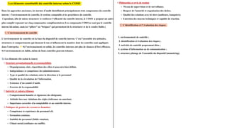 Dans les approches anciennes, les normes d’audit identifiaient principalement trois composantes du contrôle
interne : l’environnement de contrôle, le système comptable et les procédures de contrôle.
Cependant, afin de mieux structurer et renforcer l’efficacité du contrôle interne, le COSO a proposé un cadre
plus complet reposant sur cinq composantes complémentaires (Les composants COSO ne sont pas le contrôle
interne lui-même, mais les “piliers” ou “briques” qui permettent de le structurer et de le rendre fiable.)
Les éléments constitutifs du contrôle interne selon le COSO
1. L’environnement de contrôle
L’environnement de contrôle est la base du dispositif de contrôle interne. C’est l’ensemble des attitudes,
structures et comportements qui donnent le ton et influencent la manière dont les contrôles sont appliqués
dans l’entreprise. 👉Si l’environnement est solide, les contrôles internes ont plus de chances d’être efficaces.
Si l’environnement est faible, même de bons contrôles peuvent échouer.
📑Les éléments clés (selon le cours)
1.Structure organisationnelle et responsabilités
Organigramme clair, répartition des rôles et pouvoirs bien définis.
Indépendance et compétence des administrateurs.
Type et qualité des relations entre la direction et le personnel
Qualité de la circulation de l’information.
Existence d’un comité d’audit.
Exercice de la responsabilité
2.Intégrité et valeurs éthiques
Comportement honnête et rigoureux des dirigeants.
Attitude face aux violations des règles (tolérance ou sanction).
Importance accordée à la comptabilité et au contrôle interne.
3.Politiques de gestion des ressources humaines
Compétence et expérience du personnel clé.
Formation continue.
Stabilité du personnel (faible rotation).
Climat social (confiance ou conflit).
4.Philosophie et style de gestion
Niveau de supervision et de surveillance.
Respect de l’autorité et organisation des tâches.
Qualité des relations avec les tiers (auditeurs, banquiers).
Entretien des moyens techniques et rapidité de réaction.
2. L’identification et l’ évaluation des risques
1. environnement de contrôle ;
2. identification et évaluation des risques ;
3. activités de contrôle proprement dites ;
4. système d’information ou de communication ;
5. structure pilotage de l’ensemble du dispositif (monotiring).
 