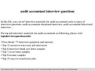 audit accountant interview questions 
In this file, you can ref interview materials for audit accountant such as types of 
interview questions, audit accountant situational interview, audit accountant behavioral 
interview… 
For top job interview materials for audit accountant as following, please visit: 
topinterviewquestions.info 
• Free ebook: 75 interview questions and answers 
• Top 12 secrets to win every job interviews 
• Top 8 interview thank you letter samples 
• Top 7 cover letter samples 
• Top 8 resume samples 
• Top 15 ways to search new jobs 
Top materials: ebook: 75 interview questions with answers, top 7 cover letter samples, top 8 resume samples. Free pdf download 
 