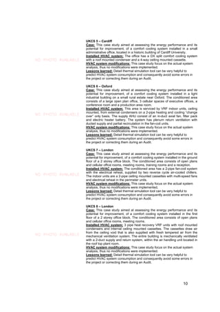 UKCS 5 – Cardiff
                     Case: This case study aimed at assessing the energy performance and its
                     potential for improvement, of a comfort cooling system installed in a small
                     administrative office, located in a historic building of Cardiff University.
                     Installed HVAC system: The office has a DX split comfort cooling system
NO PHOTO AVAILABLE   with a roof mounted condenser and a 4-way ceiling mounted cassette.
                     HVAC system modifications: This case study focus on the actual system
                     analysis, thus no modifications were implemented.
                     Lessons learned: Detail thermal simulation tool can be very helpful to
                     predict HVAC system consumption and consequently avoid some errors in
                     the project or correcting them during an Audit.

                     UKCS 6 – Oxford
                     Case: This case study aimed at assessing the energy performance and its
                     potential for improvement, of a comfort cooling system installed in a light
                     industrial building on a small rural estate near Oxford. The conditioned area
                     consists of a large open plan office, 3 cellular spaces of executive offices, a
                     conference room and a production area room.
                     Installed HVAC system: This area is serviced by VRF indoor units, ceiling
                     mounted, from external condensers on a 2-pipe heating and cooling “change
NO PHOTO AVAILABLE   over” only basis. The supply AHU consist of an in-duct axial fan, filter pack
                     and electric heater battery. The system has plenum return ventilation with
                     ducted supply and partial recirculation in the fan-coil units.
                     HVAC system modifications: This case study focus on the actual system
                     analysis, thus no modifications were implemented.
                     Lessons learned: Detail thermal simulation tool can be very helpful to
                     predict HVAC system consumption and consequently avoid some errors in
                     the project or correcting them during an Audit.

                     UKCS 7 – London
                     Case: This case study aimed at assessing the energy performance and its
                     potential for improvement, of a comfort cooling system installed in the ground
                     floor of a 2 storey office block. The conditioned area consists of open plans
                     and cellular office rooms, meeting rooms, training rooms and a reception.
                     Installed HVAC system: The conditioned area has a 2-pipe fan-coil system
                     with the electrical reheat, supplied by two reverse cycle air-cooled chillers.
NO PHOTO AVAILABLE   The indoor units are a 2-pipe ceiling mounted cassettes with multi-speed fans
                     and electrical reheat in the perimeter units.
                     HVAC system modifications: This case study focus on the actual system
                     analysis, thus no modifications were implemented.
                     Lessons learned: Detail thermal simulation tool can be very helpful to
                     predict HVAC system consumption and consequently avoid some errors in
                     the project or correcting them during an Audit.

                     UKCS 8 – London
                     Case: This case study aimed at assessing the energy performance and its
                     potential for improvement, of a comfort cooling system installed in the first
                     floor of a 2 storey office block. The conditioned area consists of open plans
                     and cellular office rooms, meeting rooms.
                     Installed HVAC system: 3 pipe heat recovery VRF units with roof mounted
                     condensers and internal ceiling mounted cassettes. The cassettes draw air
                     from the ceiling void that is also supplied with fresh tempered air from the
NO PHOTO AVAILABLE   mechanical ventilation system. The entire building is mechanically ventilated
                     with a 2-duct supply and return system, within the air handling unit located in
                     the roof top plant room.
                     HVAC system modifications: This case study focus on the actual system
                     analysis, thus no modifications were implemented.
                     Lessons learned: Detail thermal simulation tool can be very helpful to
                     predict HVAC system consumption and consequently avoid some errors in
                     the project or correcting them during an Audit.




                                                                                         10
 