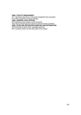 O&M - FACILITY MANAGEMENT
O1.1 Generate instructions (“user guide”) targeted to the occupants
O1.2 Hire or appoint an energy manager
O&M - GENERAL HVAC SYSTEM
O2.4 Maintain proper system control set points
O2.5 Adjust internal set point values to external climatic conditions
O&M - FLUID (AIR AND WATER) HANDLING AND DISTRIBUTION
O4.6 Eliminate air leaks (AHU, packaged systems)
O4.7 Increase outdoor air flow rate (direct free cooling)




                                                                        105
 