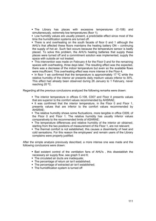 The Library has places with excessive temperatures (C-108) and
       simultaneously, extremely low temperatures (floor 1).
         Low humidity values are usually present, a predictable effect since most of the
       time the humidification systems are turned off.
         There is and overheating on the south facade of floor 0 and 1 although the
       AHU’s that affected these floors maintains the heating battery ON – continuing
       the supply of hot air. Such fact occurs because the temperature sensor is badly
       placed. To solve this problem, the AHU's heating batteries that supply these
       places were turned off and a commitment solution was implemented, supply the
       space with outside air not treated.
         This intervention was made on February 4 for the Floor 0 and for the remaining
       spaces with overheating, three days later. The resulting effect was the expected,
       there was a decrease of the indoor temperature but even so the available flows
       were insufficient. This overheating effect was more intense in the Floor 4.
         In floor 1 we confirmed that the temperature is approximately 17 ºC while the
       relative humidity of the interior air presents daily medium values inferior to 30%.
       This effect had already been observed during 26 January to 1 February, never
       reaching 20 ºC.

Regarding all the previous conclusions analyzed the following remarks were drawn:

         The interior temperature in offices C-108, C007 and Floor 4 presents values
       that are superior to the comfort values recommended by AHSRAE;
         It was confirmed that the interior temperature, in the Floor 0 and Floor 1,
       presents values that are inferior to the comfort values recommended by
       AHSRAE;
         The relative humidity shows some fluctuations, more tangible in office C009, of
       the Floor 0 and Floor 1. The relative humidity has usually inferior values
       comparatively to the recommended limits of ASHRAE;
         The temperature differences and relative humidity of the interior air obtained,
       starting from the two positions of measurement of the Floor 1, are not relevant;
         The thermal comfort is not established, this causes a dissimilarity of heat and
       cold sensations. For this reason the employees’ and remain users of the Library
       complains were properly justified.

After the simple analysis previously described, a more intense one was made and the
following conclusions were drawn:

        Bad existent control of the ventilation fans of AHU's , this disestablish the
       necessary air supply flow, see graph 5 and 6;
        The circulated air ducts are inadequate;
        The percentage of return air isn’t established;
        The percentage of extracted air isn’t established;
        The humidification system is turned off




                                                                                      111
 
