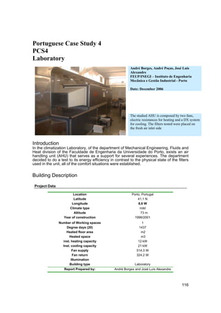 Portuguese Case Study 4
PCS4
Laboratory
                                                           André Borges, André Poças, José Luís
                                                           Alexandre
                                                           FEUP/INEGI – Instituto de Engenharia
                                                           Mecânica e Gestão Industrial - Porto

                                                           Date: December 2006




                                                           The studied AHU is composed by two fans,
                                                           electric resistances for heating and a DX system
                                                           for cooling. The filters tested were placed on
                                                           the fresh air inlet side



Introduction
In the climatization Laboratory, of the department of Mechanical Engineering, Fluids and
Heat division of the Faculdade de Engenharia da Universidade do Porto, exists an air
handling unit (AHU) that serves as a support for several experiences. The department
decided to do a test to its energy efficiency in contrast to the physical state of the filters
used in the unit, all of the comfort situations were established.

Building Description

 Project Data

                        Location                            Porto, Portugal
                        Latitude                                41,1 N
                       Longitude                                8,6 W
                     Climate type                                mild
                        Altitude                                  73 m
                  Year of construction                        1996/2001
                Number of Working spaces                           1
                    Degree days (20)                             1437
                    Heated floor area                             m2
                      Heated space                                m3
                  Inst. heating capacity                        12 kW
                  Inst. cooling capacity                        21 kW
                         Fan supply                            514.3 W
                         Fan return                            324.2 W
                        Illumination
                      Building type                           Laboratory
                   Report Prepared by:           André Borges and José Luís Alexandre



                                                                                              116
 