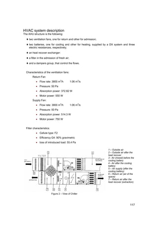 HVAC system description
The AHU structure is the following:

  ♦ two ventilation fans, one for return and other for admission;
  ♦ two batteries, one for cooling and other for heating, supplied by a DX system and three
     electric resistances, respectively;

  ♦ an heat recover exchanger:
  ♦ a filter in the admission of fresh air;
  ♦ and a dampers group, that control the flows.

  Characteristics of the ventilation fans:
        Return Fan
           • Flow rate: 3800 m3/h             1.06 m3/s
           • Pressure: 50 Pa
           • Absorption power: 372.82 W
           • Motor power: 550 W
        Supply Fan:
           • Flow rate: 3800 m3/h             1.06 m3/s
           • Pressure: 50 Pa
           • Absorption power: 514.3 W
           • Motor power: 750 W


  Filter characteristics:
           • Cellule type: F2
           • Efficiency G4: 90% gravimetric
           • loss of introduced load: 55.4 Pa

                                                                     1 – Outside air
                                                                     2 – Outside air after the
                                                                     heat recover
                                                                     3 - Air (mixed) before the
                                                                     cooling battery
                                                                     4 - Air after the cooling
                                                                     battery
                                                                     5 – Air supply (after the
                                                                     cooling battery)
                                                                     6 – Return air (air of the
                                                                     space)
                                                                     7 – Return air after the
                                                                     heat recover (extraction)




                            Figure 2 – View of Chiller



                                                                                           117
 