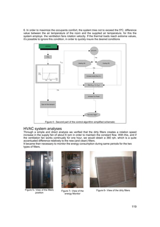 6. In order to maximize the occupants comfort, the system tries not to exceed the 5ºC, difference
value between the air temperature of the room and the supplied air temperature, for this the
system employs the ventilation fans rotation velocity. If the thermal loads reach extreme values,
it’s possible to ignore this condition, in order to quickly insure the desired conditions

                       continue


                                                                                     |DT|>5ºC



                         CO2
                                                                                           Yes


                                               VCO2
                                                                Heating ON                               Cooling ON


                                                                                       Yes




                                                                             Increase supply flow (V1)




                                                                               Max (VCO2 , V1, Vmin)


                                         Yes



                                                                               Increase Fun Power




                 Open air flow dampers




                                                                              Go to the “begin”




                      Figure 4 - Second part of the control algorithm simplified schematic


HVAC system analyses
Through a simple and direct analysis we verified that the dirty filters creates a rotation speed
increase in the supply fan of about 6 rpm in order to maintain the constant flow. With this, and if
the ventilation fan works continually for one hour, we would obtain a 360 rph, which is a quite
accentuated difference relatively to the new (and clean) filters.
It became then necessary to monitor the energy consumption during same periods for the two
types of filters.




 Figure 5– View of the filters                  Figure 7– View of the                         Figure 6– View of the dirty filters
          position                                 energy Monitor




                                                                                                                                    119
 