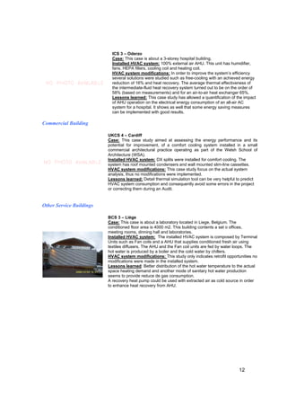 ICS 3 – Oderzo
                            Case: This case is about a 3-storey hospital building.
                            Installed HVAC system: 100% external air AHU. This unit has humidifier,
                            fans, HEPA filters, cooling coil and heating coil.
                            HVAC system modifications: In order to improve the system’s efficiency
                            several solutions were studied such as free-cooling with an achieved energy
 NO PHOTO AVAILABLE         reduction of 16% and heat recovery. The average thermal effectiveness of
                            the intermediate-fluid heat recovery system turned out to be on the order of
                            58% (based on measurements) and for an air-to-air heat exchanger 65%.
                            Lessons learned: This case study has allowed a quantification of the impact
                            of AHU operation on the electrical energy consumption of an all-air AC
                            system for a hospital. It shows as well that some energy saving measures
                            can be implemented with good results.

Commercial Building

                          UKCS 4 – Cardiff
                          Case: This case study aimed at assessing the energy performance and its
                          potential for improvement, of a comfort cooling system installed in a small
                          commercial architectural practice operating as part of the Welsh School of
                          Architecture (WSA).
                          Installed HVAC system: DX splits were installed for comfort cooling. The
NO PHOTO AVAILABLE        system has roof mounted condensers and wall mounted slim-line cassettes.
                          HVAC system modifications: This case study focus on the actual system
                          analysis, thus no modifications were implemented.
                          Lessons learned: Detail thermal simulation tool can be very helpful to predict
                          HVAC system consumption and consequently avoid some errors in the project
                          or correcting them during an Audit.


Other Service Buildings

                          BCS 3 – Liège
                          Case: This case is about a laboratory located in Liege, Belgium. The
                          conditioned floor area is 4000 m2. This building contents a set o offices,
                          meeting rooms, dinning hall and laboratories.
                          Installed HVAC system: The installed HVAC system is composed by Terminal
                          Units such as Fan coils and a AHU that supplies conditioned fresh air using
                          textiles diffusers. The AHU and the Fan coil units are fed by water loops. The
                          hot water is produced by a boiler and the cold water by chillers.
                          HVAC system modifications: This study only indicates retrofit opportunities no
                          modifications were made in the installed system.
                          Lessons learned: Better distribution of the hot water temperature to the actual
                          space heating demand and another mode of sanitary hot water production
                          seems to provide reduce de gas consumption.
                          A recovery heat pump could be used with extracted air as cold source in order
                          to enhance heat recovery from AHU.




                                                                                               12
 