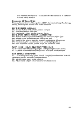 even in some summer periods. This would result in the decrease of 35 MWh/year
       in cooling energy reduction.

Suggested ECOs and O&M
The study has identified the following different ECO’s that may lead to significant energy
savings, with acceptable recovery times for the investment:

ECO’S - ENVELOPE AND LOADS
E1.3 Operate shutters, blinds, shades, screens or drapes
E1.1 Install window film or tinted glass
E1.2 Install shutters, blinds, shades, screens or drapes
ECO’S - OTHER ACTIONS AIMED AT LOAD REDUCTION
E4.5 Replace electrical equipment with Energy Star or low consumption types
E4.6 Replace lighting equipment with low consumption types
E4.7 Modify lighting switches according to daylight contribution to different areas
E4.8 Introduce daylight / occupation sensors to operate lighting switches
E4.9 Move equipments (copiers, printers, etc.) to non conditioned zones

PLANT - ECO’S - COOLING EQUIPMENT / FREE COOLING
P2.10 Consider indirect free cooling using the existing cooling tower (free chilling)
P2.11 Consider Indirect free cooling using outdoor air-to-water heat exchangers

O&M - GENERAL HVAC SYSTEM
O2.1 Use an energy accounting system to locate savings opportunities and to track and
measure the success of energy – efficient strategies
O2.4 Maintain proper system control set points
O2.5 Adjust internal set point values to external climatic conditions




                                                                                        127
 